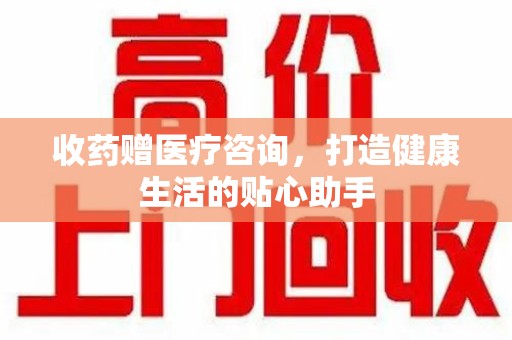 临沂收药赠医疗咨询，打造健康生活的贴心助手