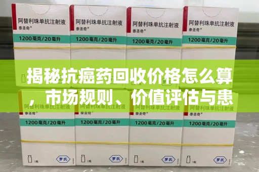 临沂揭秘抗癌药回收价格怎么算，市场规则、价值评估与患者权益