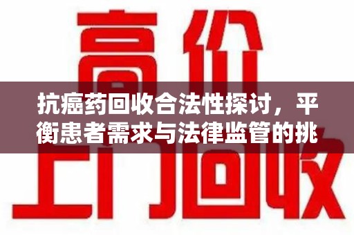 临沂抗癌药回收合法性探讨，平衡患者需求与法律监管的挑战