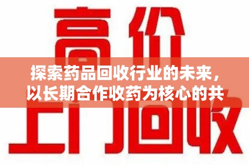 临沂探索药品回收行业的未来，以长期合作收药为核心的共赢模式