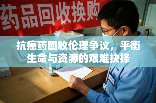 临沂抗癌药回收伦理争议，平衡生命与资源的艰难抉择