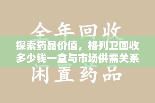 临沂探索药品价值，格列卫回收多少钱一盒与市场供需关系的深度解析