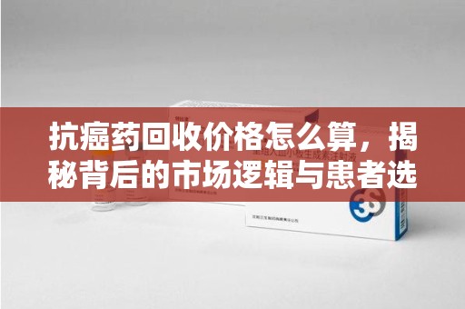 临沂抗癌药回收价格怎么算，揭秘背后的市场逻辑与患者选择