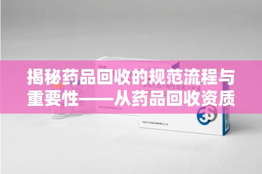 临沂揭秘药品回收的规范流程与重要性——从药品回收资质查询开始