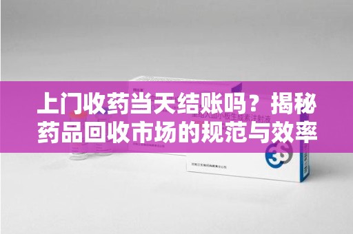 临沂上门收药当天结账吗？揭秘药品回收市场的规范与效率