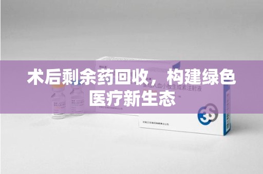 临沂术后剩余药回收，构建绿色医疗新生态