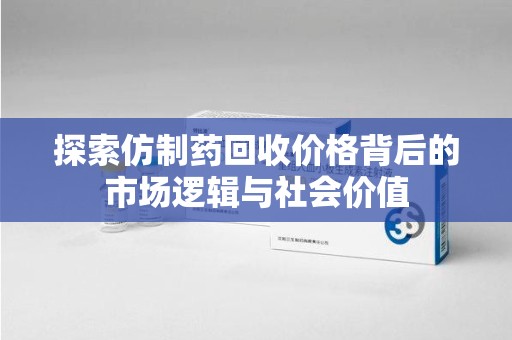 临沂探索仿制药回收价格背后的市场逻辑与社会价值