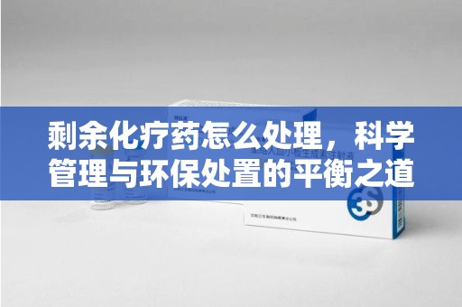 临沂剩余化疗药怎么处理，科学管理与环保处置的平衡之道