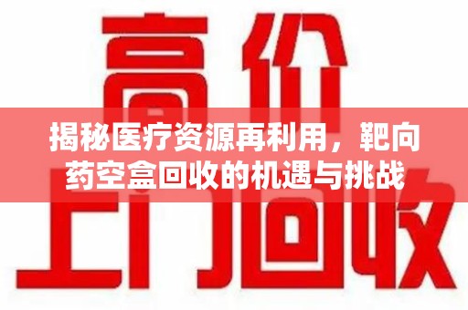 临沂揭秘医疗资源再利用，靶向药空盒回收的机遇与挑战