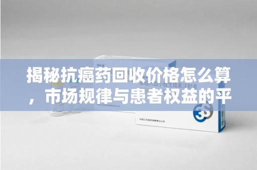 临沂揭秘抗癌药回收价格怎么算，市场规律与患者权益的平衡点