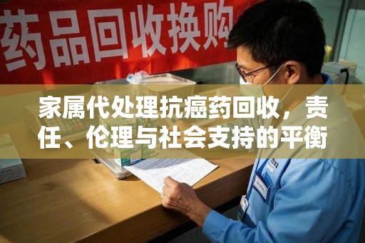 临沂家属代处理抗癌药回收，责任、伦理与社会支持的平衡