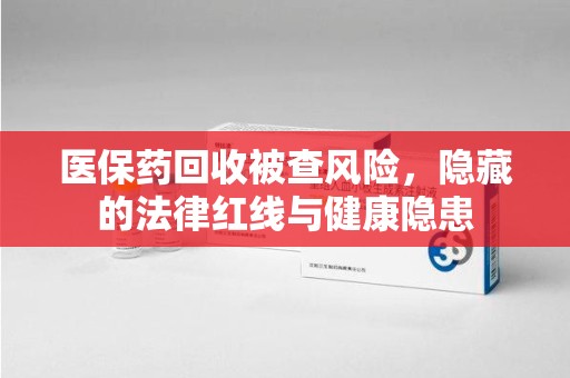 临沂医保药回收被查风险，隐藏的法律红线与健康隐患