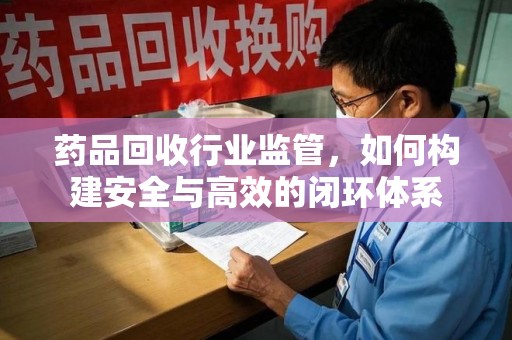 临沂药品回收行业监管，如何构建安全与高效的闭环体系