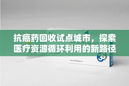 临沂抗癌药回收试点城市，探索医疗资源循环利用的新路径